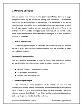 Commercial Refreshment Corner Qasimraza555@gmail.com
3. Marketing Strategies
We are starting our business in the Commercial Market, there is a tough
competition faced by the businesses among local competitors. The business
needs best marketing strategies to compete with local competitors. In this market
there is a great potential for products offer by the business, because we targeted
the all age groups including children, youngsters and families. There is no
distinction in lower, middle and upper class customers, all are treated equally
basis. The business follows different marketing strategies to do their operational
activities in the market.
3.1 Market Segmentation
After the complete analysis in the market we divide the market into different
segments which helps us to capture our customer attraction and to know about
our real target customer.
Demographic segmentation:
This food business target market is based on demographic segmentation where
we are divided the market into groups based on various variables such as:
 Groups: Children, Youngsters and families.
 Income Level: Middle Class
 Gender: Male and Female both.
3.2 Positioning Strategies
This business is newly established in the market and we used the
differentiation strategy through some unique features like low prices and provide
better quality food as compare to commercial market’s high rates. There are
different products (Dahi Bhally, Finger Chips and Samosa) are available at our
stall according to need and taste of the customer.
 