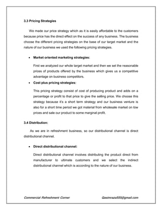 Commercial Refreshment Corner Qasimraza555@gmail.com
3.3 Pricing Strategies
We made our price strategy which as it is easily affordable to the customers
because price has the direct effect on the success of any business. The business
choose the different pricing strategies on the base of our target market and the
nature of our business we used the following pricing strategies.
 Market oriented marketing strategies:
First we analyzed our whole target market and then we set the reasonable
prices of products offered by the business which gives us a competitive
advantage on business competitors.
 Cost plus pricing strategies:
This pricing strategy consist of cost of producing product and adds on a
percentage or profit to that price to give the selling price. We choose this
strategy because it’s a short term strategy and our business venture is
also for a short time period we got material from wholesale market on low
prices and sale our product to some marginal profit.
3.4 Distribution:
As we are in refreshment business, so our distributional channel is direct
distributional channel.
 Direct distributional channel:
Direct distributional channel involves distributing the product direct from
manufacturer to ultimate customers and we select the indirect
distributional channel which is according to the nature of our business.
 