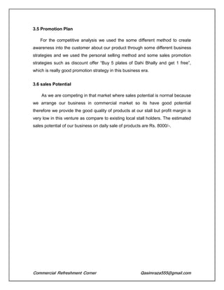 Commercial Refreshment Corner Qasimraza555@gmail.com
3.5 Promotion Plan
For the competitive analysis we used the some different method to create
awareness into the customer about our product through some different business
strategies and we used the personal selling method and some sales promotion
strategies such as discount offer “Buy 5 plates of Dahi Bhally and get 1 free”,
which is really good promotion strategy in this business era.
3.6 sales Potential
As we are competing in that market where sales potential is normal because
we arrange our business in commercial market so its have good potential
therefore we provide the good quality of products at our stall but profit margin is
very low in this venture as compare to existing local stall holders. The estimated
sales potential of our business on daily sale of products are Rs. 8000/-.
 