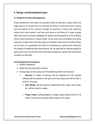 Commercial Refreshment Corner Qasimraza555@gmail.com
5. Design and Development plan
5.1 Goals for Product Development
Every entrepreneur who stars his business thinks he will earn a great name and
huge amount of money from his business he thinks of snatching even a penny
from the pocket of his customer through his business in future. But snatching
money from ones pocket is not that much easy as he thinks of. It need a great
effort and need to change strategies for design and development of his products
time to time according to market needs. As we know new innovations are being
acquired on daily basis and every type of customer need more innovative things
so our focus is to generate new ideas for producing our product and enhances
the quality of traditional fast food products. So our goal will be serving people as
good as we can and produce more innovative products to capture the market and
increase our earnings.
5.2 Development Procedures
 Gather ingredients.
 Determine the production process.
 Giving shape to the product as if the following orders are received:
 Samosa: A shape of samosa will be prepared and the needed
material will be inserted in the given samosa shape and will be fried in
oil for 5-7 minutes.
 Dahi Bhally: All the required material like Dahi, bally, chat masla,
etc. will be mixed in a plate.
 Finger Chips: cutting potatoes in finger shape boiling them for 5-8
mints in oil and chat masala will be used on it for taste.
 