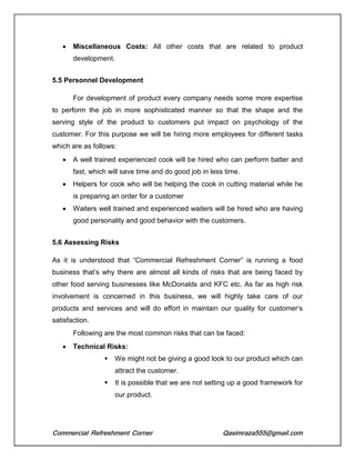 Commercial Refreshment Corner Qasimraza555@gmail.com
 Miscellaneous Costs: All other costs that are related to product
development.
5.5 Personnel Development
For development of product every company needs some more expertise
to perform the job in more sophisticated manner so that the shape and the
serving style of the product to customers put impact on psychology of the
customer. For this purpose we will be hiring more employees for different tasks
which are as follows:
 A well trained experienced cook will be hired who can perform batter and
fast, which will save time and do good job in less time.
 Helpers for cook who will be helping the cook in cutting material while he
is preparing an order for a customer
 Waiters well trained and experienced waiters will be hired who are having
good personality and good behavior with the customers.
5.6 Assessing Risks
As it is understood that “Commercial Refreshment Corner” is running a food
business that’s why there are almost all kinds of risks that are being faced by
other food serving businesses like McDonalds and KFC etc. As far as high risk
involvement is concerned in this business, we will highly take care of our
products and services and will do effort in maintain our quality for customer’s
satisfaction.
Following are the most common risks that can be faced:
 Technical Risks:
 We might not be giving a good look to our product which can
attract the customer.
 It is possible that we are not setting up a good framework for
our product.
 