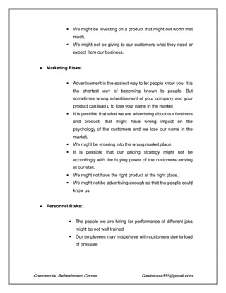 Commercial Refreshment Corner Qasimraza555@gmail.com
 We might be investing on a product that might not worth that
much.
 We might not be giving to our customers what they need or
expect from our business.
 Marketing Risks:
 Advertisement is the easiest way to let people know you. It is
the shortest way of becoming known to people. But
sometimes wrong advertisement of your company and your
product can lead u to lose your name in the market
 It is possible that what we are advertising about our business
and product, that might have wrong impact on the
psychology of the customers and we lose our name in the
market.
 We might be entering into the wrong market place.
 It is possible that our pricing strategy might not be
accordingly with the buying power of the customers arriving
at our stall.
 We might not have the right product at the right place.
 We might not be advertising enough so that the people could
know us.
 Personnel Risks:
 The people we are hiring for performance of different jobs
might be not well trained
 Our employees may misbehave with customers due to load
of pressure
 