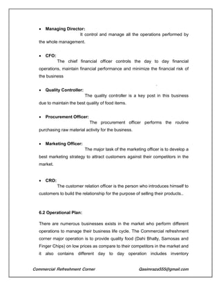 Commercial Refreshment Corner Qasimraza555@gmail.com
 Managing Director:
It control and manage all the operations performed by
the whole management.
 CFO:
The chief financial officer controls the day to day financial
operations, maintain financial performance and minimize the financial risk of
the business
.
 Quality Controller:
The quality controller is a key post in this business
due to maintain the best quality of food items.
 Procurement Officer:
The procurement officer performs the routine
purchasing raw material activity for the business.
 Marketing Officer:
The major task of the marketing officer is to develop a
best marketing strategy to attract customers against their competitors in the
market.
 CRO:
The customer relation officer is the person who introduces himself to
customers to build the relationship for the purpose of selling their products..
6.2 Operational Plan:
There are numerous businesses exists in the market who perform different
operations to manage their business life cycle. The Commercial refreshment
corner major operation is to provide quality food (Dahi Bhally, Samosas and
Finger Chips) on low prices as compare to their competitors in the market and
it also contains different day to day operation includes inventory
 