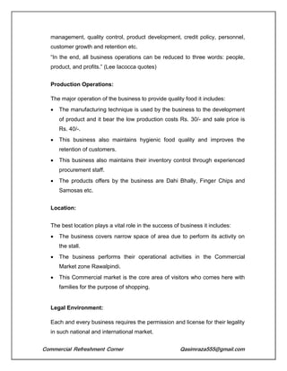 Commercial Refreshment Corner Qasimraza555@gmail.com
management, quality control, product development, credit policy, personnel,
customer growth and retention etc.
“In the end, all business operations can be reduced to three words: people,
product, and profits.” (Lee Iacocca quotes)
Production Operations:
The major operation of the business to provide quality food it includes:
 The manufacturing technique is used by the business to the development
of product and it bear the low production costs Rs. 30/- and sale price is
Rs. 40/-.
 This business also maintains hygienic food quality and improves the
retention of customers.
 This business also maintains their inventory control through experienced
procurement staff.
 The products offers by the business are Dahi Bhally, Finger Chips and
Samosas etc.
Location:
The best location plays a vital role in the success of business it includes:
 The business covers narrow space of area due to perform its activity on
the stall.
 The business performs their operational activities in the Commercial
Market zone Rawalpindi.
 This Commercial market is the core area of visitors who comes here with
families for the purpose of shopping.
Legal Environment:
Each and every business requires the permission and license for their legality
in such national and international market.
 