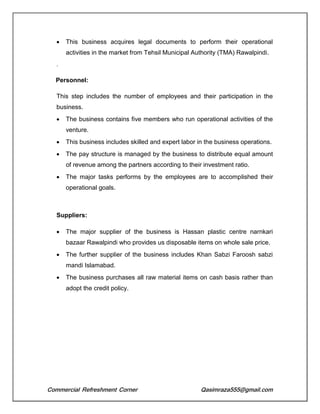Commercial Refreshment Corner Qasimraza555@gmail.com
 This business acquires legal documents to perform their operational
activities in the market from Tehsil Municipal Authority (TMA) Rawalpindi.
.
Personnel:
This step includes the number of employees and their participation in the
business.
 The business contains five members who run operational activities of the
venture.
 This business includes skilled and expert labor in the business operations.
 The pay structure is managed by the business to distribute equal amount
of revenue among the partners according to their investment ratio.
 The major tasks performs by the employees are to accomplished their
operational goals.
Suppliers:
 The major supplier of the business is Hassan plastic centre narnkari
bazaar Rawalpindi who provides us disposable items on whole sale price.
 The further supplier of the business includes Khan Sabzi Faroosh sabzi
mandi Islamabad.
 The business purchases all raw material items on cash basis rather than
adopt the credit policy.
 