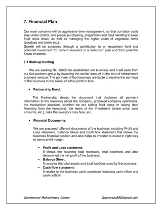 Commercial Refreshment Corner Qasimraza555@gmail.com
7. Financial Plan
Our main concerns will be aggressive time management, so that our labor costs
stay under control, and proper purchasing, preparation and food handling to keep
food costs down, as well as managing the higher costs of vegetable items
(potatoes and onion etc.).
Growth will be sustained through a contribution to an expansion fund and
potential investment fro current investors in a “roll-over” plan and from potential
future investors.
7.1 Start-up funding
We are seeking Rs. 20000 for established our business and it will seek from
our five partners group by investing the similar amount in the kind of refreshment
business venture. The partners of that business are liable to receive the earnings
of the business in the sense of either profit or loss.
 Partnership Deed:
The Partnership deeds the document that discloses all pertinent
information to the investors about the company, proposed company operations,
the transaction structure (whether we are selling food items or raising debt
financing from the investors), the terms of the investment (share price, note
amounts, etc.), risks the investors may face, etc.
 Financial Documents:
We are prepared different documents of the business including Profit and
Loss statement, Balance Sheet and Cash flow statement that shows the
business financial position and also helps to investor to invest in right way
to earns profit margin.
 Profit and Loss statement:
It shows the business total revenues, total expenses and also
determined the net profit of the business.
 Balance Sheet:
It contains the total assets and total liabilities used by the business.
 Cash flow statement:
It relates to the business cash operations including cash inflow and
cash outflow.
 