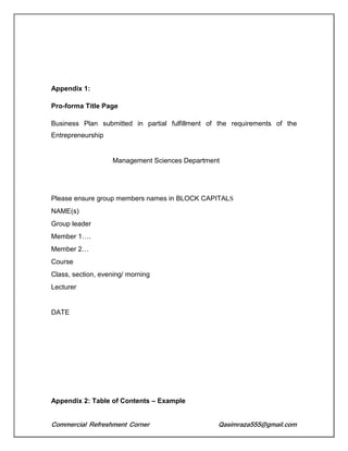Commercial Refreshment Corner Qasimraza555@gmail.com
Appendix 1:
Pro-forma Title Page
Business Plan submitted in partial fulfillment of the requirements of the
Entrepreneurship
Management Sciences Department
Please ensure group members names in BLOCK CAPITALS
NAME(s)
Group leader
Member 1….
Member 2…
Course
Class, section, evening/ morning
Lecturer
DATE
Appendix 2: Table of Contents – Example
 