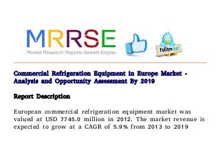Commercial Refrigeration Equipment in Europe Market -
Analysis and Opportunity Assessment By 2019
Report Description
European commercial refrigeration equipment market was
valued at USD 7745.0 million in 2012. The market revenue is
expected to grow at a CAGR of 5.9% from 2013 to 2019
 
