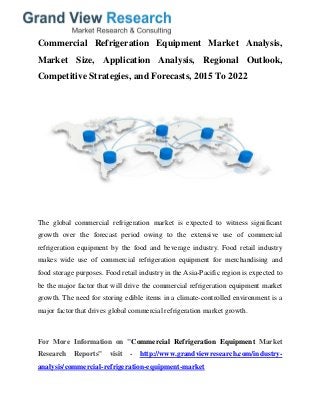 Commercial Refrigeration Equipment Market Analysis,
Market Size, Application Analysis, Regional Outlook,
Competitive Strategies, and Forecasts, 2015 To 2022
The global commercial refrigeration market is expected to witness significant
growth over the forecast period owing to the extensive use of commercial
refrigeration equipment by the food and beverage industry. Food retail industry
makes wide use of commercial refrigeration equipment for merchandising and
food storage purposes. Food retail industry in the Asia-Pacific region is expected to
be the major factor that will drive the commercial refrigeration equipment market
growth. The need for storing edible items in a climate-controlled environment is a
major factor that drives global commercial refrigeration market growth.
For More Information on "Commercial Refrigeration Equipment Market
Research Reports" visit - http://www.grandviewresearch.com/industry-
analysis/commercial-refrigeration-equipment-market
 