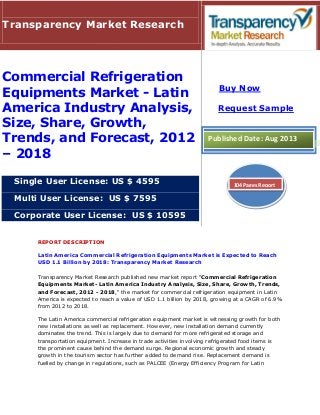 REPORT DESCRIPTION
Latin America Commercial Refrigeration Equipments Market is Expected to Reach
USD 1.1 Billion by 2018: Transparency Market Research
Transparency Market Research published new market report "Commercial Refrigeration
Equipments Market- Latin America Industry Analysis, Size, Share, Growth, Trends,
and Forecast, 2012 - 2018," the market for commercial refrigeration equipment in Latin
America is expected to reach a value of USD 1.1 billion by 2018, growing at a CAGR of 6.9%
from 2012 to 2018.
The Latin America commercial refrigeration equipment market is witnessing growth for both
new installations as well as replacement. However, new installation demand currently
dominates the trend. This is largely due to demand for more refrigerated storage and
transportation equipment. Increase in trade activities involving refrigerated food items is
the prominent cause behind the demand surge. Regional economic growth and steady
growth in the tourism sector has further added to demand rise. Replacement demand is
fuelled by change in regulations, such as PALCEE (Energy Efficiency Program for Latin
Transparency Market Research
Commercial Refrigeration
Equipments Market - Latin
America Industry Analysis,
Size, Share, Growth,
Trends, and Forecast, 2012
– 2018
Single User License: US $ 4595
Multi User License: US $ 7595
Corporate User License: US $ 10595
Buy Now
Request Sample
Published Date: Aug 2013
104 Pages Report
 