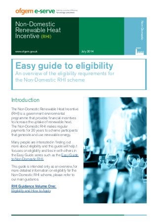 Non-Domestic 
Renewable Heat 
Incentive (RHI) 
www.ofgem.gov.uk July 2014 
Non-Domestic 
Easy guide to eligibility 
An overview of the eligibility requirements for 
the Non-Domestic RHI scheme 
Introduction 
The Non-Domestic Renewable Heat Incentive 
(RHI) is a government environmental 
programme that provides financial incentives 
to increase the uptake of renewable heat. 
The Non-Domestic RHI makes regular 
payments for 20 years to scheme participants 
that generate and use renewable energy. 
Many people are interested in finding out 
more about eligibility and this guide will help. t 
focuses on eligibility and ties in with others in 
the Easy Guide series such as the Easy Guide 
to Non-Domestic RHI. 
This guide is intended only as an overview, for 
more detailed information on eligibility for the 
Non-Domestic RHI scheme, please refer to 
our main guidance. 
RHI Guidance Volume One: 
Eligibility and How to Apply 
 