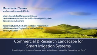 Commercial & Research Landscape for
Smart Irrigation Systems
Smart Irrigation Systems: Conserve water and enhance crop yields. “More Crop per Drop”
Muhammad Yaseen
(muhammad.yaseen@dfki.de)
Intern, Knowledge ManagementGroup
German Research Center for Artificial Intelligence (DFKI)
Kaiserslautern,Germany
Research Student, Koshish Foundation Research Lab
NED University of Engineering andTechnology
Karachi, Pakistan
 