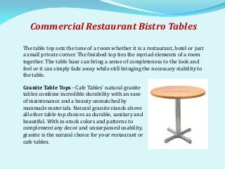 Commercial Restaurant Bistro Tables
The table top sets the tone of a room whether it is a restaurant, hotel or just
a small private corner. The finished top ties the myriad elements of a room
together. The table base can bring a sense of completeness to the look and
feel or it can simply fade away while still bringing the necessary stability to
the table.
Granite Table Tops - Cafe Tables' natural granite
tables combine incredible durability with an ease
of maintenance and a beauty unmatched by
manmade materials. Natural granite stands above
all other table top choices as durable, sanitary and
beautiful. With in-stock colors and patterns to
complement any decor and unsurpassed usability,
granite is the natural choice for your restaurant or
cafe tables.
 