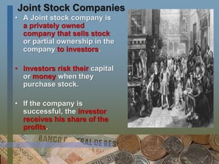 Joint Stock Companies
• A Joint stock company is
a privately owned
company that sells stock
or partial ownership in the
company to investors.
• Investors risk their capital
or money when they
purchase stock.
• If the company is
successful, the investor
receives his share of the
profits.
 