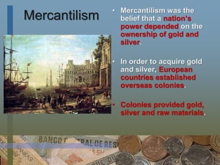 Mercantilism
• Mercantilism was the
belief that a nation’s
power depended on the
ownership of gold and
silver.
• In order to acquire gold
and silver, European
countries established
overseas colonies.
• Colonies provided gold,
silver and raw materials.
 