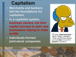 Capitalism
• Merchants and bankers
laid the foundations for
capitalism.
• In a capitalist system,
business owners risk their
capital (money) to start new
businesses hoping to make
profits.
• Individuals formed
joint-stock companies.
 