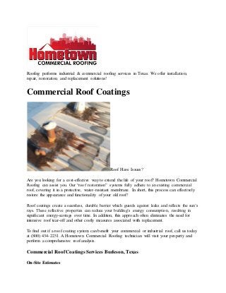 Roofing performs industrial & commercial roofing services in Texas. We offer installation,
repair, restoration, and replacement solutions!
Commercial Roof Coatings
Roof Have Issues?
Are you looking for a cost-effective way to extend the life of your roof? Hometown Commercial
Roofing can assist you. Our “roof restoration” systems fully adhere to an existing commercial
roof, covering it in a protective, water-resistant membrane. In short, this process can effectively
restore the appearance and functionality of your old roof!
Roof coatings create a seamless, durable barrier which guards against leaks and reflects the sun’s
rays. These reflective properties can reduce your building’s energy consumption, resulting in
significant energy-savings over time. In addition, this approach often eliminates the need for
intensive roof tear-off and other costly measures associated with replacement.
To find out if a roof coating system can benefit your commercial or industrial roof, call us today
at (800) 434-2231. A Hometown Commercial Roofing technician will visit your property and
perform a comprehensive roof analysis.
Commercial Roof Coatings Services Burleson, Texas
On-Site Estimates
 