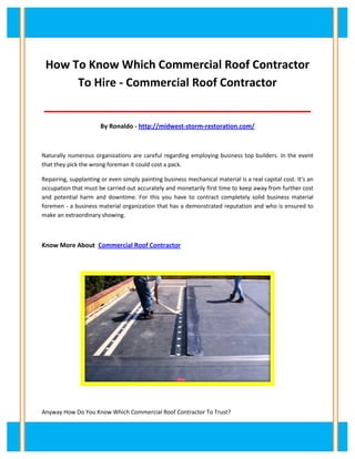 How To Know Which Commercial Roof Contractor
To Hire - Commercial Roof Contractor
__________________________________________
By Ronaldo - http://midwest-storm-restoration.com/
Naturally numerous organizations are careful regarding employing business top builders. In the event
that they pick the wrong foreman it could cost a pack.
Repairing, supplanting or even simply painting business mechanical material is a real capital cost. It's an
occupation that must be carried out accurately and monetarily first time to keep away from further cost
and potential harm and downtime. For this you have to contract completely solid business material
foremen - a business material organization that has a demonstrated reputation and who is ensured to
make an extraordinary showing.
Know More About Commercial Roof Contractor
Anyway How Do You Know Which Commercial Roof Contractor To Trust?
 