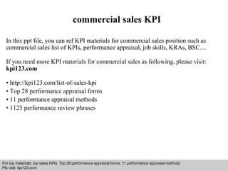 commercial sales KPI 
In this ppt file, you can ref KPI materials for commercial sales position such as 
commercial sales list of KPIs, performance appraisal, job skills, KRAs, BSC… 
If you need more KPI materials for commercial sales as following, please visit: 
kpi123.com 
• http://kpi123.com/list-of-sales-kpi 
• Top 28 performance appraisal forms 
• 11 performance appraisal methods 
• 1125 performance review phrases 
For top materials: top sales KPIs, Top 28 performance appraisal forms, 11 performance appraisal methods 
Pls visit: kpi123.com 
Interview questions and answers – free download/ pdf and ppt file 
 