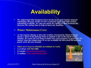 Availability We understand that businesses have hectic hours and require unusual scheduling. Because of this we have weekend, night, and split section scheduling available. We also use quick dry additives that dramatically decrease the curing time to help us meet any deadline. Winter Maintenance Crew: As the seasons change so does the weather. Fortunately Omni Sealcoat doesn’t. Most of the damage done to asphalt is due to the harsh winter months. We work all year long to make sure your property is protected. No matter what the temperature is we are available for hot crack fill and hole patch work all year around.  There are 3 ways to schedule an estimate or work.   1.) Call in:  215-702-1888 2.) email:  [email_address] 3.) online:  www.omnisealcoat.com 