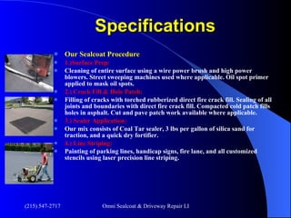 Specifications Our Sealcoat Procedure 1.)Surface Prep:   Cleaning of entire surface using a wire power brush and high power blowers. Street sweeping machines used where applicable. Oil spot primer applied to mask oil spots. 2.) Crack Fill & Hole Patch: Filling of cracks with torched rubberized direct fire crack fill. Sealing of all joints and boundaries with direct fire crack fill. Compacted cold patch fills holes in asphalt. Cut and pave patch work available where applicable. 3.) Sealer Application: Our mix consists of Coal Tar sealer, 3 lbs per gallon of silica sand for traction, and a quick dry fortifier. 4.) Line Striping: Painting of parking lines, handicap signs, fire lane, and all customized stencils using laser precision line striping.                                                                                        