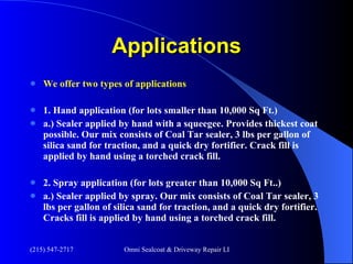 Applications We offer two types of applications 1. Hand application (for lots smaller than 10,000 Sq Ft.) a.) Sealer applied by hand with a squeegee. Provides thickest coat possible. Our mix consists of Coal Tar sealer, 3 lbs per gallon of silica sand for traction, and a quick dry fortifier. Crack fill is applied by hand using a torched crack fill. 2. Spray application (for lots greater than 10,000 Sq Ft..)  a.) Sealer applied by spray. Our mix consists of Coal Tar sealer, 3 lbs per gallon of silica sand for traction, and a quick dry fortifier. Cracks fill is applied by hand using a torched crack fill. 