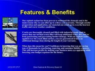 Features & Benefits Our asphalt sealant has been proven to withstand the elements and is the main reason why we can offer up to a three year warranty. Through careful preparation and application, our material can stand up to even the heaviest traffic and worst weather conditions. Cracks are thoroughly cleaned and filled with industrial grade sand to ensure that our torched crack filler will keep additional water, dirt and ice from penetrating and preventing further damage. With our asphalt sealer applied over the crack filled surface, you are guaranteed to have no additional damage done during the length of your warranty. What does this mean for you? Confidence in knowing that you are saving tens of thousands in resurfacing, repaving, and customer liability expenses. This will increase profits by making your business more eye appealing while lowering your budget expenses for the future. 