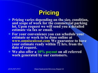 Pricing Pricing varies depending on the size, condition, and scope of work for the commercial parking lot. Upon request we will send you a detailed estimate via fax or email. For your convenience you can schedule your estimate or work to be done online at  www.omnisealcoat.com  We guarantee to have your estimate ready within 72 hrs. from the date of request. We also offer a  10% payout  on all referred work generated by our customers.  