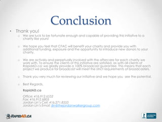 Conclusion
? Thank you!
   o   We are luck to be fortunate enough and capable of providing this initiative to a
       charity like yours!

   o   We hope you feel that CFAC will benefit your charity and provide you with
       additional funding, exposure and the opportunity to introduce new donors to your
       charity.

   o   We are actively and perpetually involved with the aftercare for each charity we
       work with. To ensure the clients of this initiative are satisfied, as with all clients of
       RapidAD.ca; we gladly provide a 100% broadcast guarantee. This means that each
       project we produce for broadcast will meet the strict requirements of broadcasters.

   o   Thank you very much for reviewing our initiative and we hope you see the potential.

   o   Best Regards,
       RapidAD.ca
       Office: 416.912.6552
       Fax: 416.912.6803
       Jordan Lins Cell: 416.271.8553
       Jordan Lins Email: jlin@thejordanwalkergroup.com
 