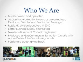 Who We Are
? Family owned and operated
? Jordan has worked for 8 years as a worked as a
  Producer, Director and Production Manager.
? RapidAD division launched in 2010
? Better-Business Bureau accredited
? Television Bureau of Canada registered
? Produced a PSA/Commercial for Autism Ontario with
  Andre Durie of the Toronto Argonauts
? Passionate about giving back.


? d
 