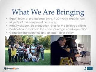 What We Are Bringing
?   Expert team of professionals (Avg. 7-20+ years experience)
?   Majority of the equipment necessary
?   Heavily discounted production rates for the selected clients
?   Dedication to maintain the charitys integrity and reputation
?   Complete transparency and an open door policy
 
