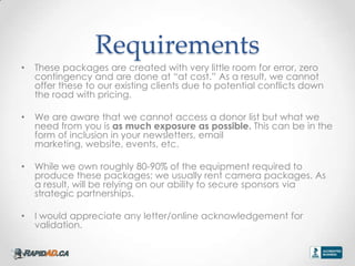 Requirements
?   These packages are created with very little room for error, zero
    contingency and are done at at cost. As a result, we cannot
    offer these to our existing clients due to potential conflicts down
    the road with pricing.

?   We are aware that we cannot access a donor list but what we
    need from you is as much exposure as possible. This can be in the
    form of inclusion in your newsletters, email
    marketing, website, events, etc.

?   While we own roughly 80-90% of the equipment required to
    produce these packages; we usually rent camera packages. As
    a result, will be relying on our ability to secure sponsors via
    strategic partnerships.

?   I would appreciate any letter/online acknowledgement for
    validation.
 