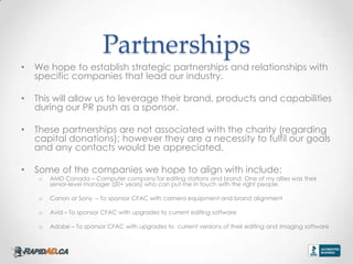 Partnerships
?   We hope to establish strategic partnerships and relationships with
    specific companies that lead our industry.

?   This will allow us to leverage their brand, products and capabilities
    during our PR push as a sponsor.

?   These partnerships are not associated with the charity (regarding
    capital donations); however they are a necessity to fulfil our goals
    and any contacts would be appreciated.

?   Some of the companies we hope to align with include:
     o   AMD Canada C Computer company for editing stations and brand. One of my allies was their
         senior-level manager (20+ years) who can put me in touch with the right people.

     o   Canon or Sony C To sponsor CFAC with camera equipment and brand alignment

     o   Avid C To sponsor CFAC with upgrades to current editing software

     o   Adobe C To sponsor CFAC with upgrades to current versions of their editing and imaging software
 