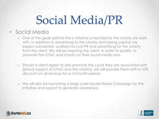Social Media/PR
? Social Media
  o One of the goals behind this is initiative is two-fold for the charity we work
    with. In addition to advertising to the charity and raising capital; we
    expect substantial auxiliary no-cost PR and advertising for the charity
    from the client. We will be requiring the client, in order to qualify, to
    promote the CFAC and charity on their social media sites.

  o Should a client agree to also promote the cycle they are associated with
    (proud support of CFAC and the charity); we will provide them with a 10%
    discount on all services for a 12-month period.

  o We will also be launching a large scale Social Media Campaign for the
    initiative and expect to generate awareness.
 