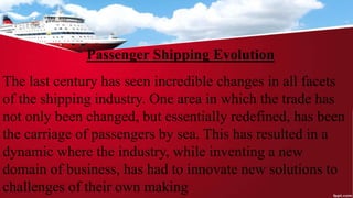 Passenger Shipping Evolution
The last century has seen incredible changes in all facets
of the shipping industry. One area in which the trade has
not only been changed, but essentially redefined, has been
the carriage of passengers by sea. This has resulted in a
dynamic where the industry, while inventing a new
domain of business, has had to innovate new solutions to
challenges of their own making
 
