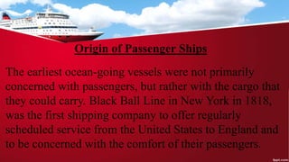Origin of Passenger Ships
The earliest ocean-going vessels were not primarily
concerned with passengers, but rather with the cargo that
they could carry. Black Ball Line in New York in 1818,
was the first shipping company to offer regularly
scheduled service from the United States to England and
to be concerned with the comfort of their passengers.
 