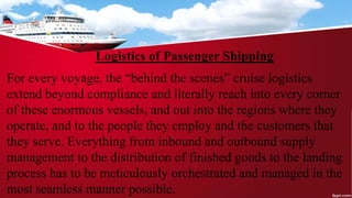 Logistics of Passenger Shipping
For every voyage, the “behind the scenes” cruise logistics
extend beyond compliance and literally reach into every corner
of these enormous vessels, and out into the regions where they
operate, and to the people they employ and the customers that
they serve. Everything from inbound and outbound supply
management to the distribution of finished goods to the landing
process has to be meticulously orchestrated and managed in the
most seamless manner possible.
 