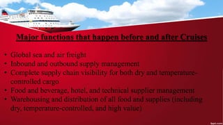 Major functions that happen before and after Cruises
• Global sea and air freight
• Inbound and outbound supply management
• Complete supply chain visibility for both dry and temperature-
controlled cargo
• Food and beverage, hotel, and technical supplier management
• Warehousing and distribution of all food and supplies (including
dry, temperature-controlled, and high value)
 