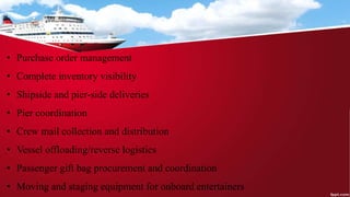 • Purchase order management
• Complete inventory visibility
• Shipside and pier-side deliveries
• Pier coordination
• Crew mail collection and distribution
• Vessel offloading/reverse logistics
• Passenger gift bag procurement and coordination
• Moving and staging equipment for onboard entertainers
 