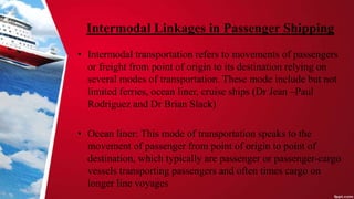 Intermodal Linkages in Passenger Shipping
• Intermodal transportation refers to movements of passengers
or freight from point of origin to its destination relying on
several modes of transportation. These mode include but not
limited ferries, ocean liner, cruise ships (Dr Jean –Paul
Rodriguez and Dr Brian Slack)
• Ocean liner: This mode of transportation speaks to the
movement of passenger from point of origin to point of
destination, which typically are passenger or passenger-cargo
vessels transporting passengers and often times cargo on
longer line voyages
 