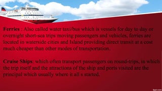 Ferries : Also called water taxi/bus which is vessels for day to day or
overnight short-sea trips moving passengers and vehicles, ferries are
located in waterside cities and Island providing direct transit at a cost
much cheaper than other modes of transportation.
Cruise Ships: which often transport passengers on round-trips, in which
the trip itself and the attractions of the ship and ports visited are the
principal which usually where it all s started.
 