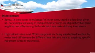 Disadvantages
• Speed. In some cases in exchange for lower costs, speed is often times given
up. For example choosing to transport heavier cargo via ship rather than plane
might be cost effective e.g fuel costs but it can make delivery time slower.
• High infrastructure cost. While equipment are being standardized to allow for
easier hand off between the different links this also leads to acquiring specific
equipment suited to these tasks.
 