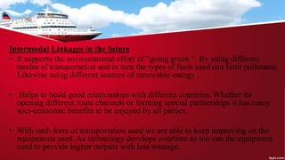 Intermodal Linkages in the future
• It supports the environmental effort of “going green “. By using different
modes of transportation and in turn the types of fuels used can limit pollutants.
Likewise using different sources of renewable energy .
• Helps to build good relationships with different countries. Whether its
opening different route channels or forming special partnerships it has many
soci-economic benefits to be enjoyed by all parties.
• With each form of transportation used we are able to keep improving on the
equipments used. As technology develops overtime so too can the equipment
used to provide higher outputs with less wastage.
 