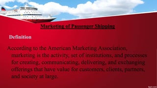 Marketing of Passenger Shipping
Definition
According to the American Marketing Association,
marketing is the activity, set of institutions, and processes
for creating, communicating, delivering, and exchanging
offerings that have value for customers, clients, partners,
and society at large.
 