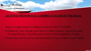 ADAPTED FROM ROYAL CARIBBEAN (OASIS OF THE SEAS)
Enjoy a 6 night western Caribbean cruise for ONLY USD399.
Departing from Florida with stops in Grand Cayman, Puerto Rico and
Cozumel Mexico with final arrival port in Fort Lauderdale, Florida.
Each days activity set to meet the needs of you or of that of your family.
 