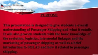 PURPOSE
This presentation is designed to give students a overall
understanding of Passenger Shipping and what it entails.
It will also provide students with the basic knowledge of
the evolution, logistics, intermodal linkages and the
marketing of passenger shipping as well as a brief
introduction to SOLAS and how it related to passenger
shipping.
 