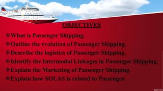 OBJECTIVES
What is Passenger Shipping.
Outline the evolution of Passenger Shipping.
Describe the logistics of Passenger Shipping.
Identify the Intermodal Linkages in Passenger Shipping.
Explain the Marketing of Passenger Shipping.
Explain how SOLAS is related to Passenger.
 