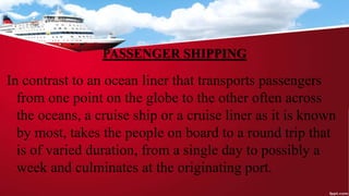 PASSENGER SHIPPING
In contrast to an ocean liner that transports passengers
from one point on the globe to the other often across
the oceans, a cruise ship or a cruise liner as it is known
by most, takes the people on board to a round trip that
is of varied duration, from a single day to possibly a
week and culminates at the originating port.
 
