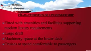CHARACTERISTICS OF A PASSENGER SHIP
Fitted with amenities and facilities supporting
modern luxury requirements
Large draft
Machinery space at the lower deck
Cruises at speed comfortable to passengers
 