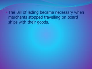  The Bill of lading became necessary when 
merchants stopped travelling on board 
ships with their goods. 
 